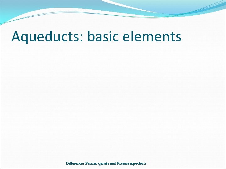 Aqueducts: basic elements Differences Persian qanats and Roman aqueducts 