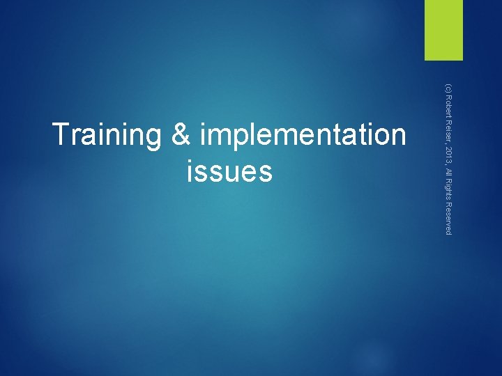 (c) Robert Reiser, 2013, All Rights Reserved Training & implementation issues 