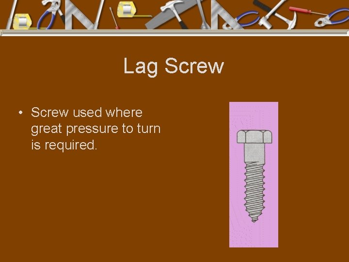 Lag Screw • Screw used where great pressure to turn is required. 