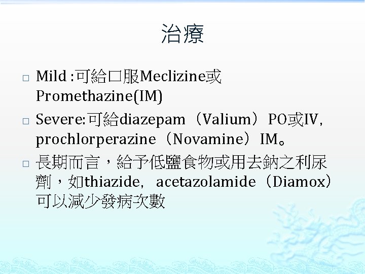 治療 � � � Mild : 可給口服Meclizine或 Promethazine(IM) Severe: 可給diazepam（Valium）PO或IV， prochlorperazine（Novamine）IM。 長期而言，給予低鹽食物或用去鈉之利尿 劑，如thiazide，acetazolamide（Diamox） 可以減少發病次數