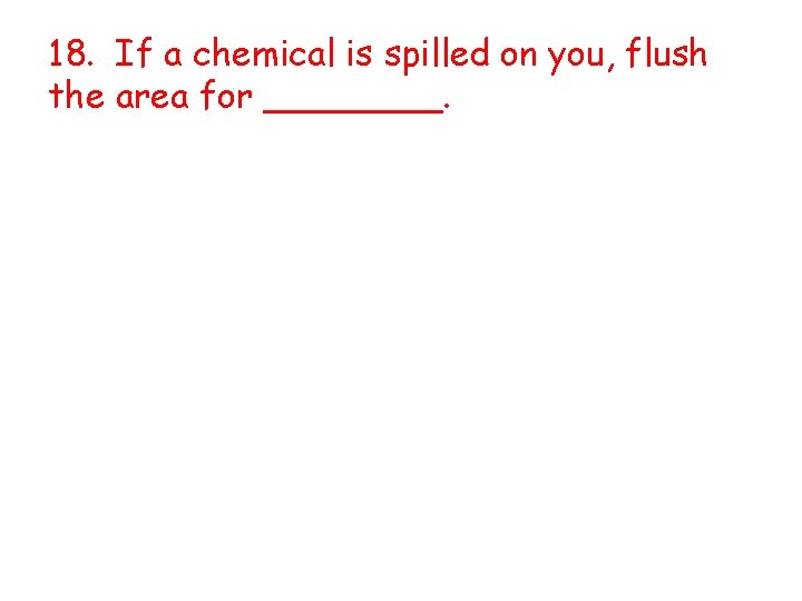 18. If a chemical is spilled on you, flush the area for ____. 