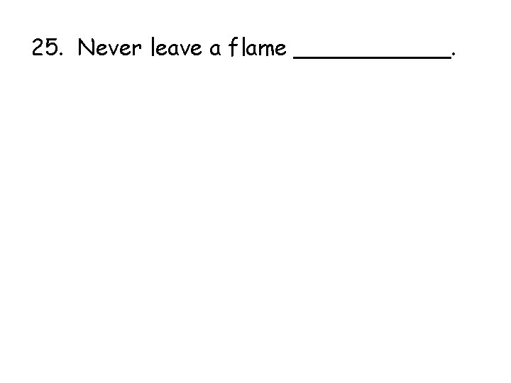 25. Never leave a flame ______. 