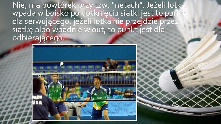 Nie, ma powtórek przy tzw. "netach". Jeżeli lotka wpada w boisko po dotknięciu siatki