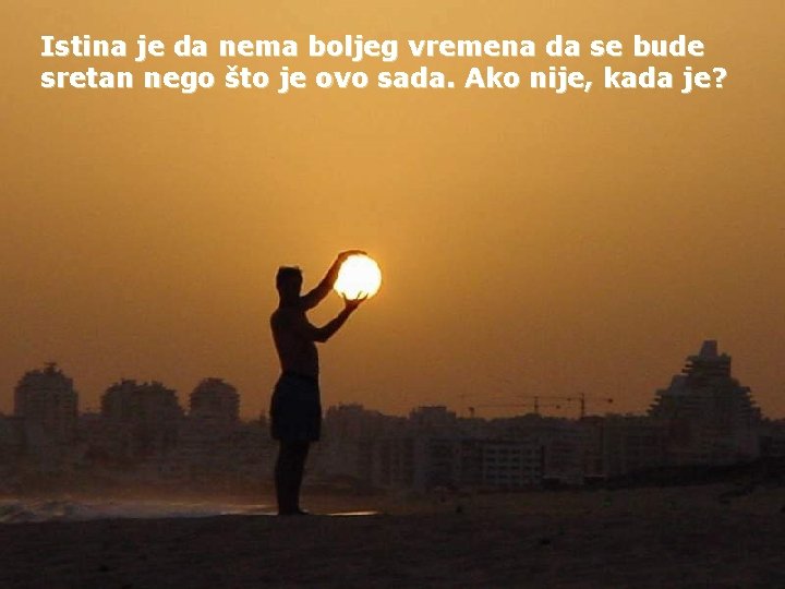 Istina je da nema boljeg vremena da se bude sretan nego što je ovo