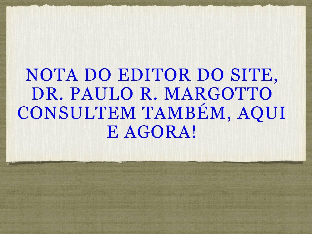 NOTA DO EDITOR DO SITE, DR. PAULO R. MARGOTTO CONSULTEM TAMBÉM, AQUI E AGORA!