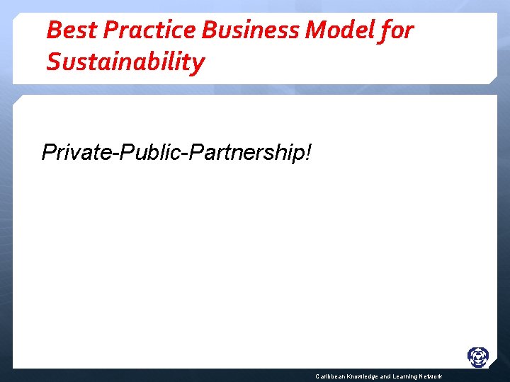 Best Practice Business Model for Sustainability Private-Public-Partnership! Caribbean Knowledge and Learning Network 