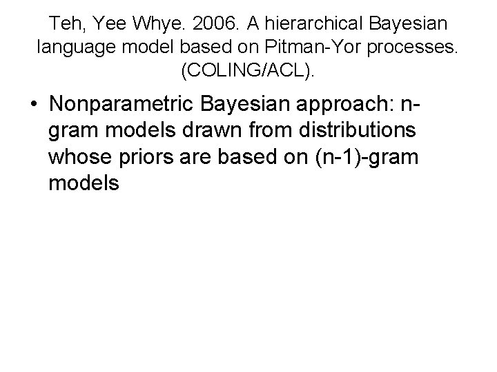 Teh, Yee Whye. 2006. A hierarchical Bayesian language model based on Pitman-Yor processes. (COLING/ACL). Teh, Yee Whye. 2006. A hierarchical Bayesian language model based on Pitman-Yor processes. (COLING/ACL).