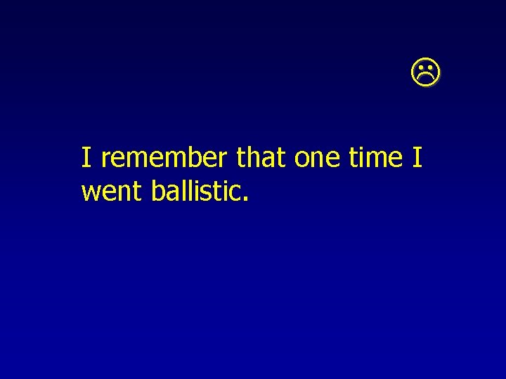  I remember that one time I went ballistic. 