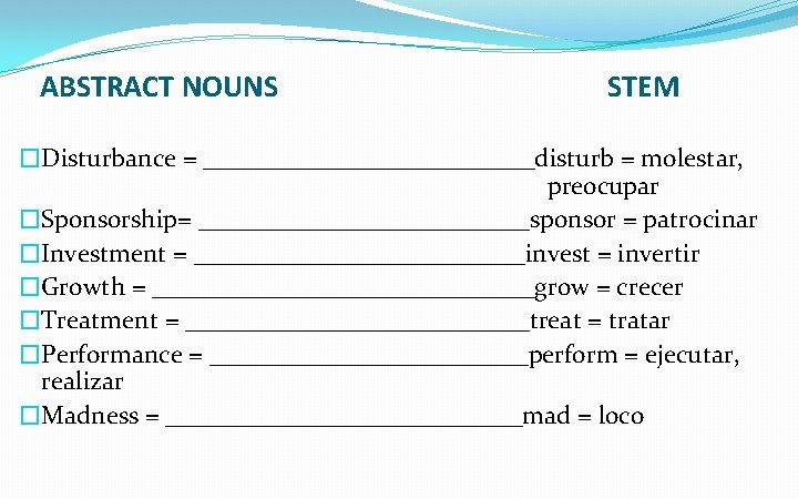 ABSTRACT NOUNS STEM �Disturbance = _____________disturb = molestar, preocupar �Sponsorship= _____________sponsor = patrocinar �Investment