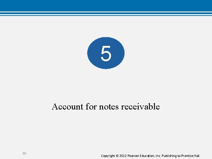 5 Account for notes receivable 39 Copyright © 2012 Pearson Education, Inc. Publishing as