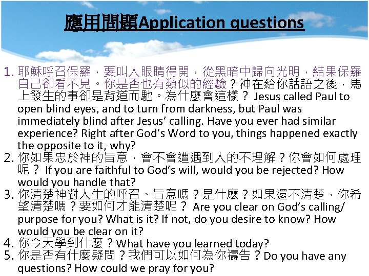應用問題Application questions 1. 耶穌呼召保羅，要叫人眼睛得開，從黑暗中歸向光明，結果保羅 自己卻看不見。你是否也有類似的經驗？神在給你話語之後，馬 上發生的事卻是背道而馳。為什麼會這樣？ Jesus called Paul to open blind eyes, and