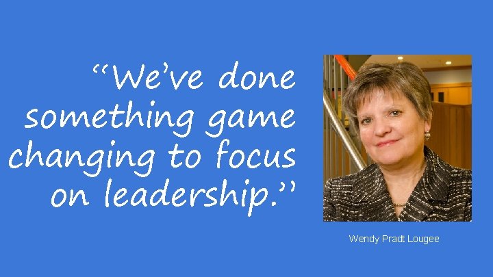 “We’ve done something game changing to focus on leadership. ” Wendy Pradt Lougee 