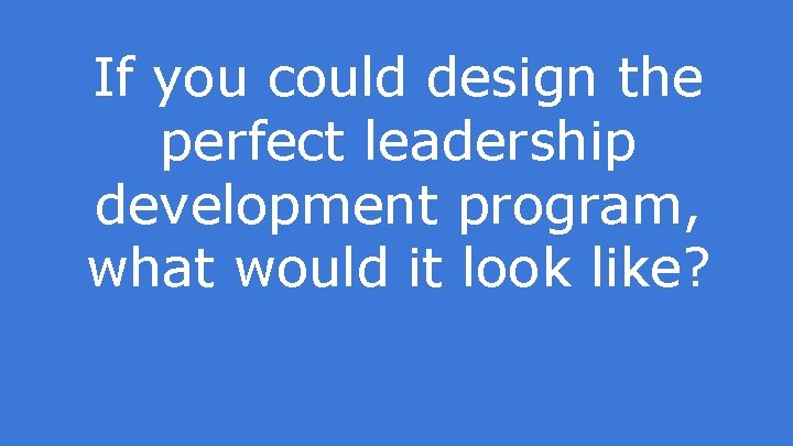 If you could design the perfect leadership development program, what would it look like?