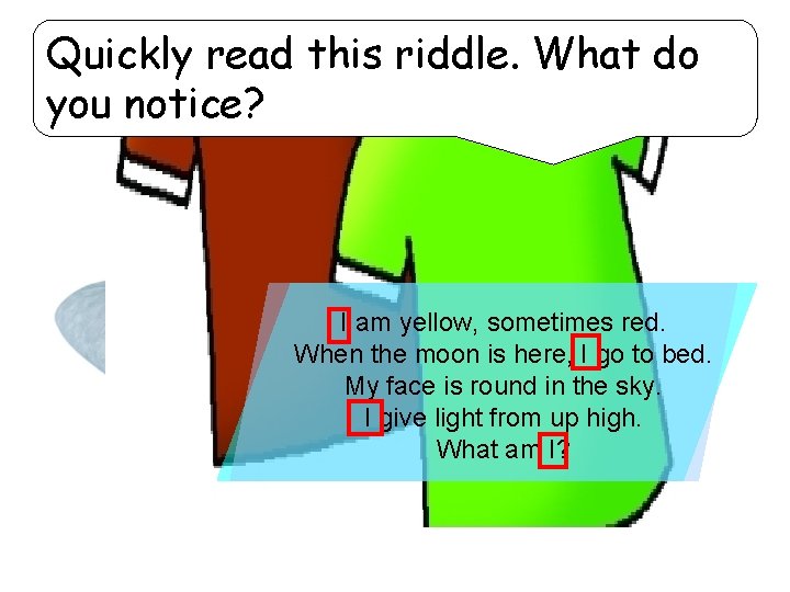 Quickly read this riddle. What do you notice? I am yellow, sometimes red. When