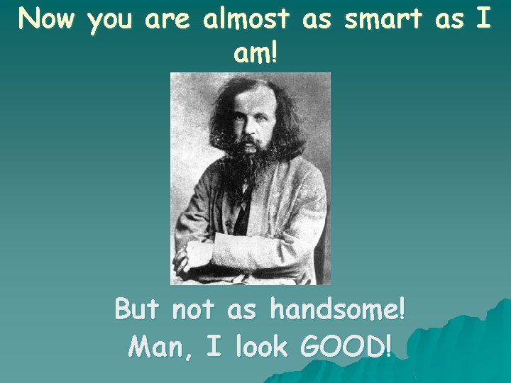 Now you are almost as smart as I am! But not as handsome! Man,