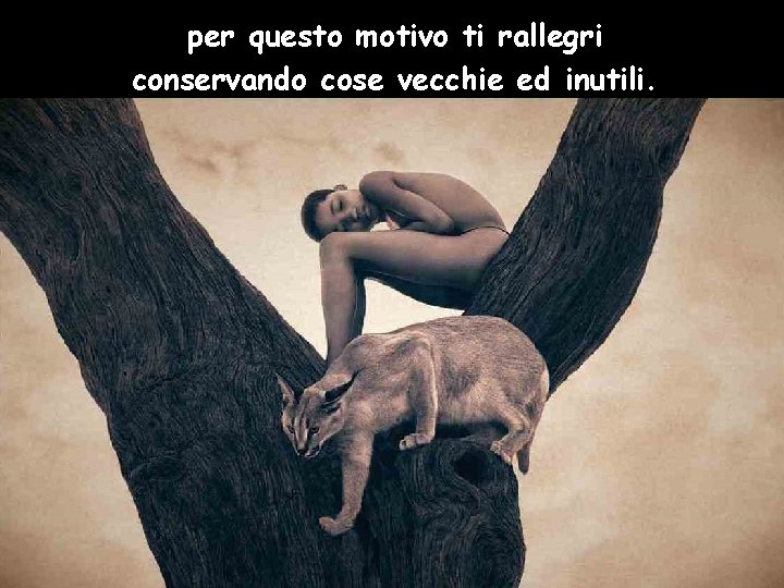 per questo motivo ti rallegri conservando cose vecchie ed inutili. 