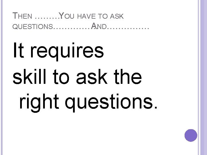 THEN ………. YOU HAVE TO ASK QUESTIONS……………. AND…………… It requires skill to ask the