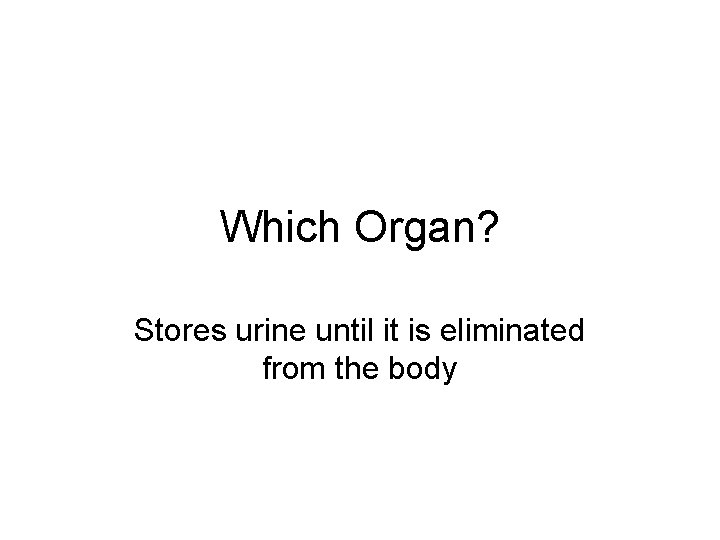 Which Organ? Stores urine until it is eliminated from the body 
