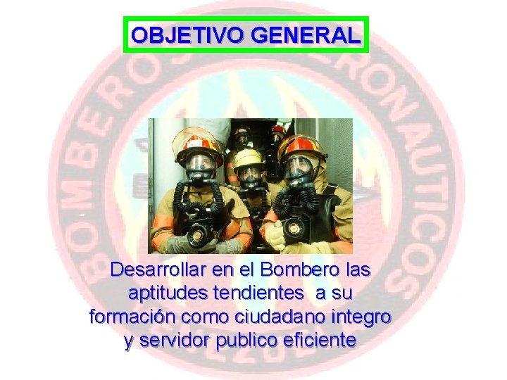 OBJETIVO GENERAL Desarrollar en el Bombero las aptitudes tendientes a su formación como ciudadano