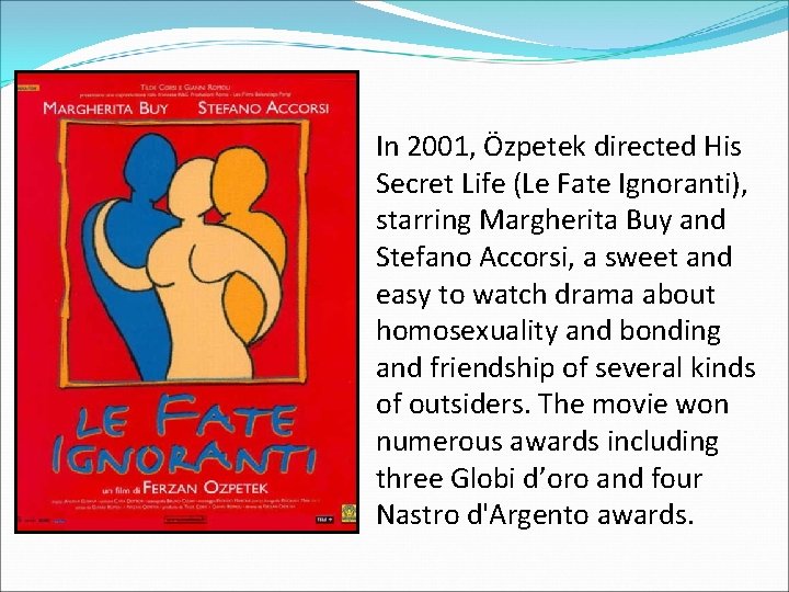 In 2001, Özpetek directed His Secret Life (Le Fate Ignoranti), starring Margherita Buy and