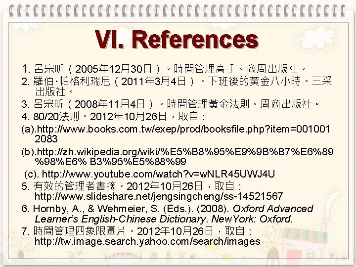 VI. References 1. 呂宗昕（2005年 12月30日）。時間管理高手。商周出版社。 2. 羅伯‧帕格利瑞尼（2011年 3月4日）。下班後的黃金八小時。三采 出版社。 3. 呂宗昕（2008年 11月4日）。時間管理黃金法則。周商出版社。 4. 80/20法則。2012年