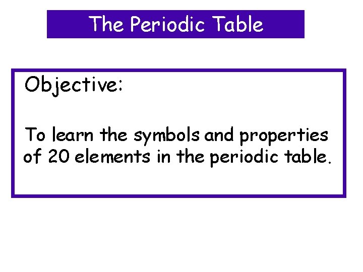 The Periodic Table Objective: To learn the symbols and properties of 20 elements in