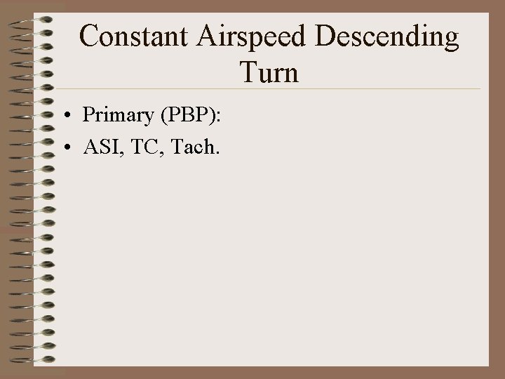 Constant Airspeed Descending Turn • Primary (PBP): • ASI, TC, Tach. 