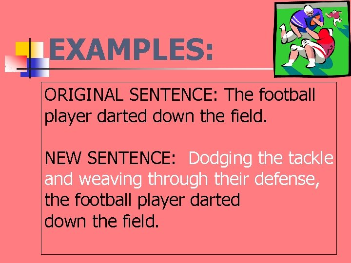 EXAMPLES: ORIGINAL SENTENCE: The football player darted down the field. NEW SENTENCE: Dodging the