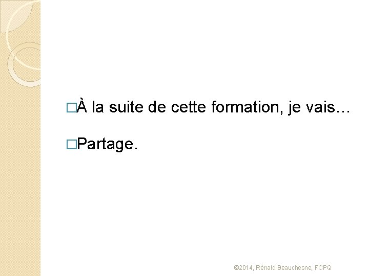 �À la suite de cette formation, je vais… �Partage. © 2014, Rénald Beauchesne, FCPQ