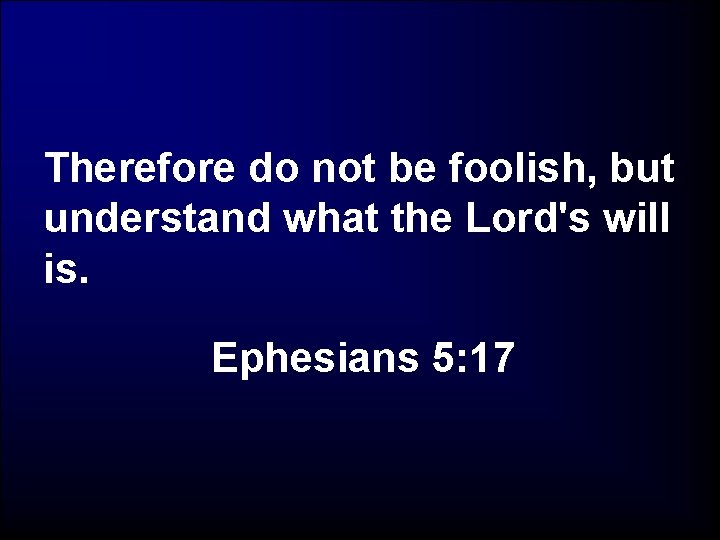 Therefore do not be foolish, but understand what the Lord's will is. Ephesians 5: