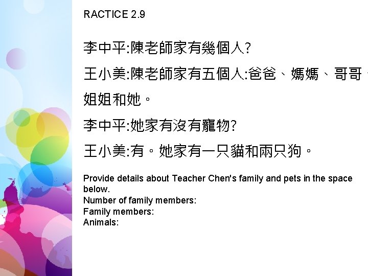 RACTICE 2. 9 李中平: 陳老師家有幾個人? 王小美: 陳老師家有五個人: 爸爸、媽媽、哥哥、 姐姐和她。 李中平: 她家有沒有寵物? 王小美: 有。她家有一只貓和兩只狗。 Provide