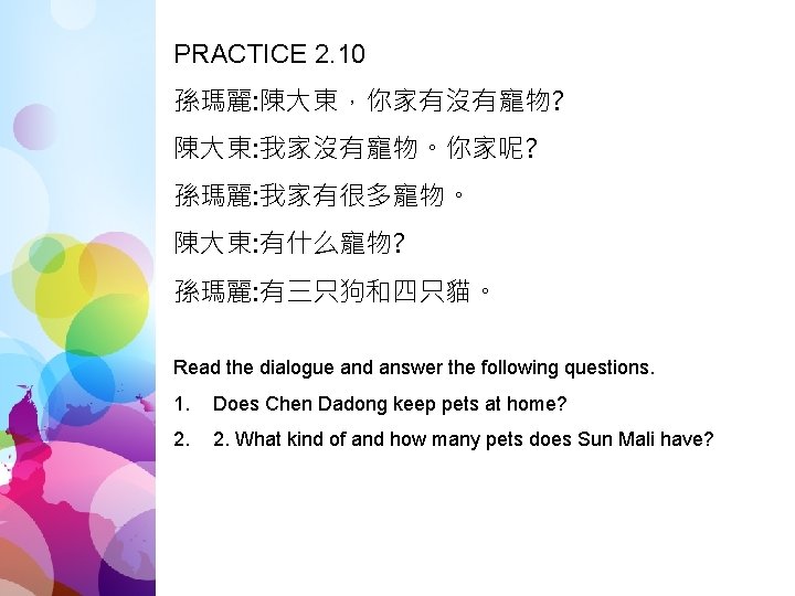 PRACTICE 2. 10 孫瑪麗: 陳大東，你家有沒有寵物? 陳大東: 我家沒有寵物。你家呢? 孫瑪麗: 我家有很多寵物。 陳大東: 有什么寵物? 孫瑪麗: 有三只狗和四只貓。 Read