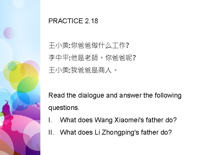 PRACTICE 2. 18 王小美: 你爸爸做什么 作? 李中平: 他是老師。你爸爸呢? 王小美: 我爸爸是商人。 Read the dialogue and