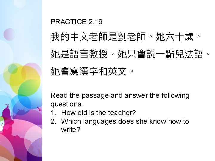 PRACTICE 2. 19 我的中文老師是劉老師。她六十歲。 她是語言教授。她只會說一點兒法語。 她會寫漢字和英文。 Read the passage and answer the following questions.