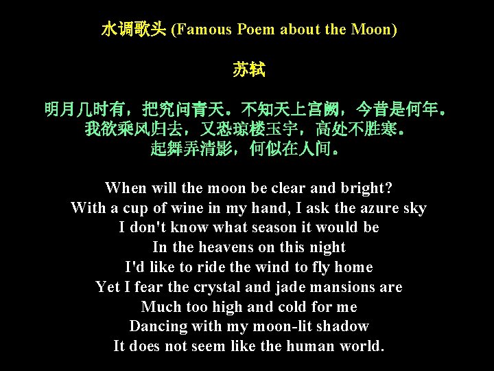 水调歌头 (Famous Poem about the Moon) 苏轼 明月几时有,把究问青天。不知天上宫阙,今昔是何年。 我欲乘风归去,又恐琼楼玉宇,高处不胜寒。 起舞弄清影,何似在人间。 When will the moon 水调歌头 (Famous Poem about the Moon) 苏轼 明月几时有,把究问青天。不知天上宫阙,今昔是何年。 我欲乘风归去,又恐琼楼玉宇,高处不胜寒。 起舞弄清影,何似在人间。 When will the moon