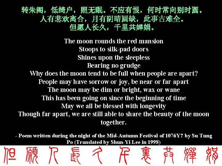 转朱阁,低绮户,照无眠。不应有恨,何时常向别时圆。 人有悲欢离合,月有阴晴圆缺,此事古难全。 但愿人长久,千里共婵娟。 The moon rounds the red mansion Stoops to silk-pad doors Shines 转朱阁,低绮户,照无眠。不应有恨,何时常向别时圆。 人有悲欢离合,月有阴晴圆缺,此事古难全。 但愿人长久,千里共婵娟。 The moon rounds the red mansion Stoops to silk-pad doors Shines