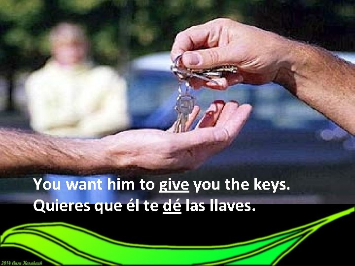 You want him to give you the keys. Quieres que él te dé las