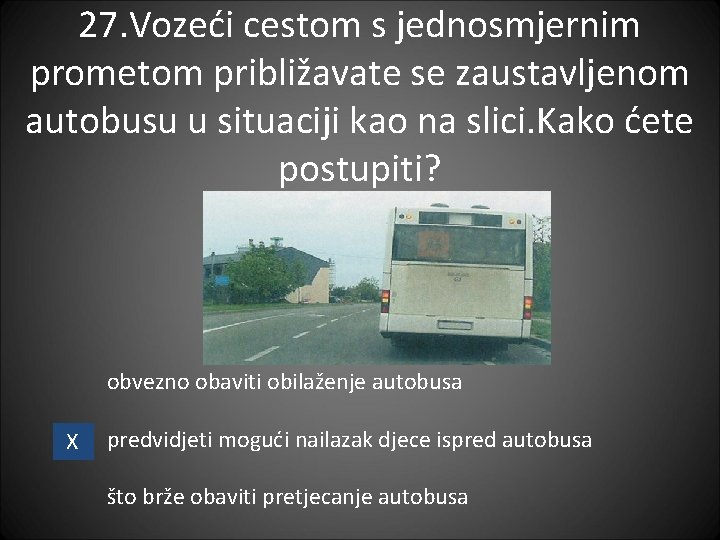 27. Vozeći cestom s jednosmjernim prometom približavate se zaustavljenom autobusu u situaciji kao na