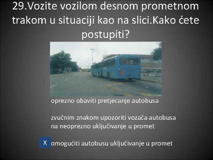 29. Vozite vozilom desnom prometnom trakom u situaciji kao na slici. Kako ćete postupiti? 29. Vozite vozilom desnom prometnom trakom u situaciji kao na slici. Kako ćete postupiti?
