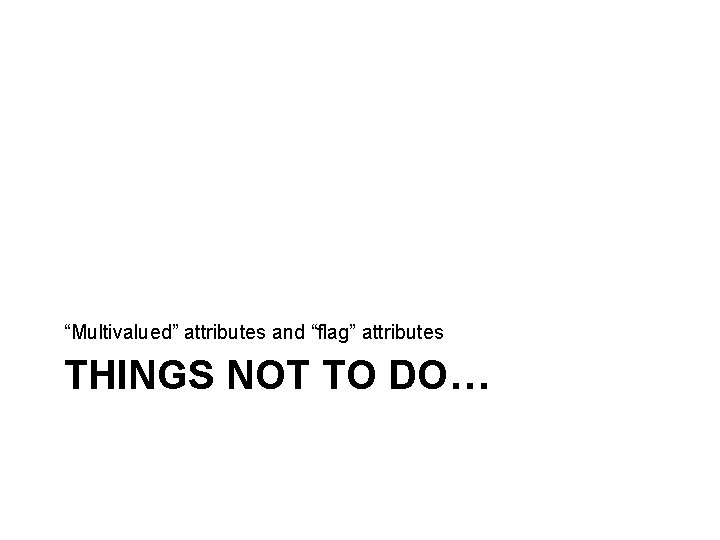 “Multivalued” attributes and “flag” attributes THINGS NOT TO DO… “Multivalued” attributes and “flag” attributes THINGS NOT TO DO…