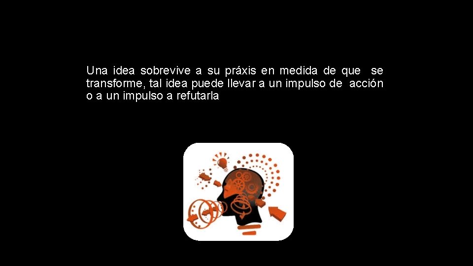 Una idea sobrevive a su práxis en medida de que se transforme, tal idea