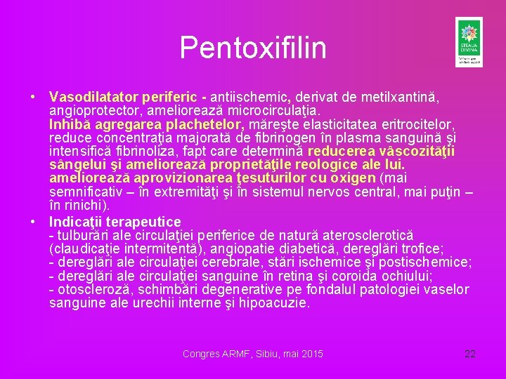Pentoxifilin • Vasodilatator periferic - antiischemic, derivat de metilxantină, angioprotector, ameliorează microcirculaţia. Inhibă agregarea Pentoxifilin • Vasodilatator periferic - antiischemic, derivat de metilxantină, angioprotector, ameliorează microcirculaţia. Inhibă agregarea