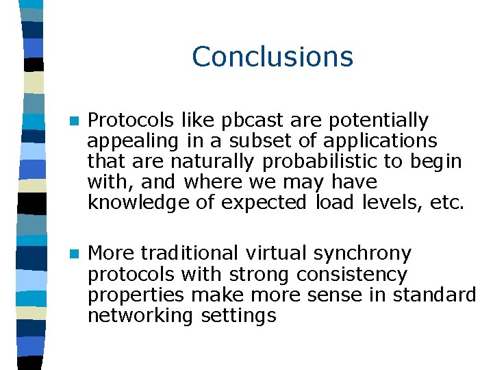 Conclusions n Protocols like pbcast are potentially appealing in a subset of applications that