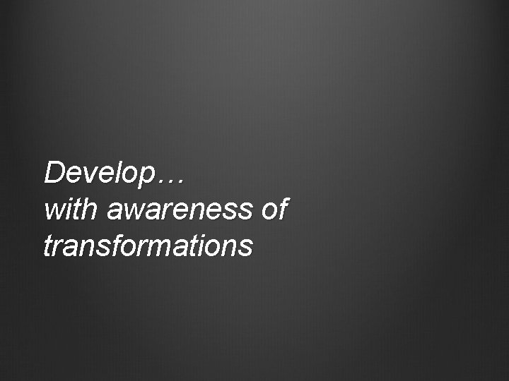 Develop… with awareness of transformations 