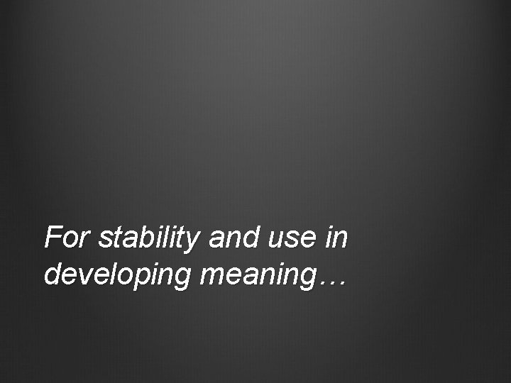 For stability and use in developing meaning… 