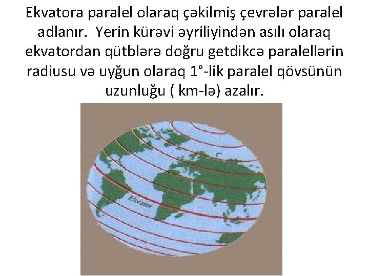 Ekvatora paralel olaraq çəkilmiş çevrələr paralel adlanır. Yerin kürəvi əyriliyindən asılı olaraq ekvatordan qütblərə