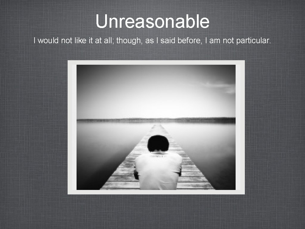 Unreasonable I would not like it at all; though, as I said before, I