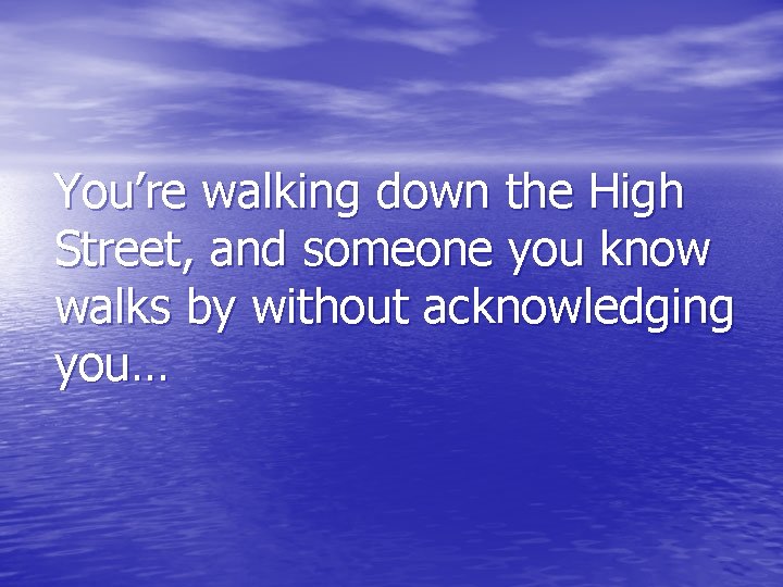 You’re walking down the High Street, and someone you know walks by without acknowledging