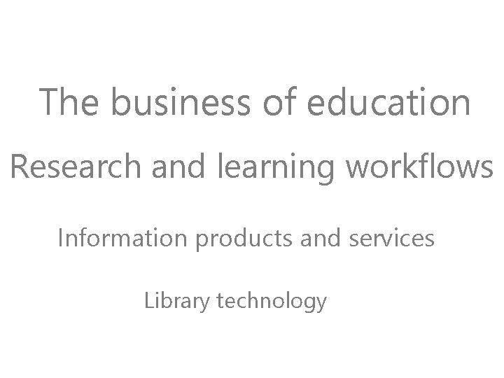 The business of education Research and learning workflows Information products and services Library technology