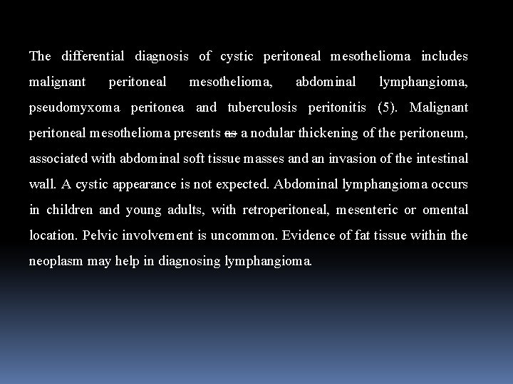 The differential diagnosis of cystic peritoneal mesothelioma includes malignant peritoneal mesothelioma, abdominal lymphangioma, pseudomyxoma